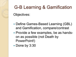 G-B Learning & Gamification
Objectives:
 Define Games-Based Learning (GBL)
and Gamification, compare/contrast
 Provide a few examples, be as hands-
on as possible (not Death by
PowerPoint!)
 Done by 3:30
 