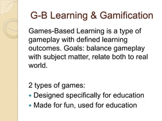 G-B Learning & Gamification
Games-Based Learning is a type of
gameplay with defined learning
outcomes. Goals: balance gameplay
with subject matter, relate both to real
world.
2 types of games:
 Designed specifically for education
 Made for fun, used for education
 