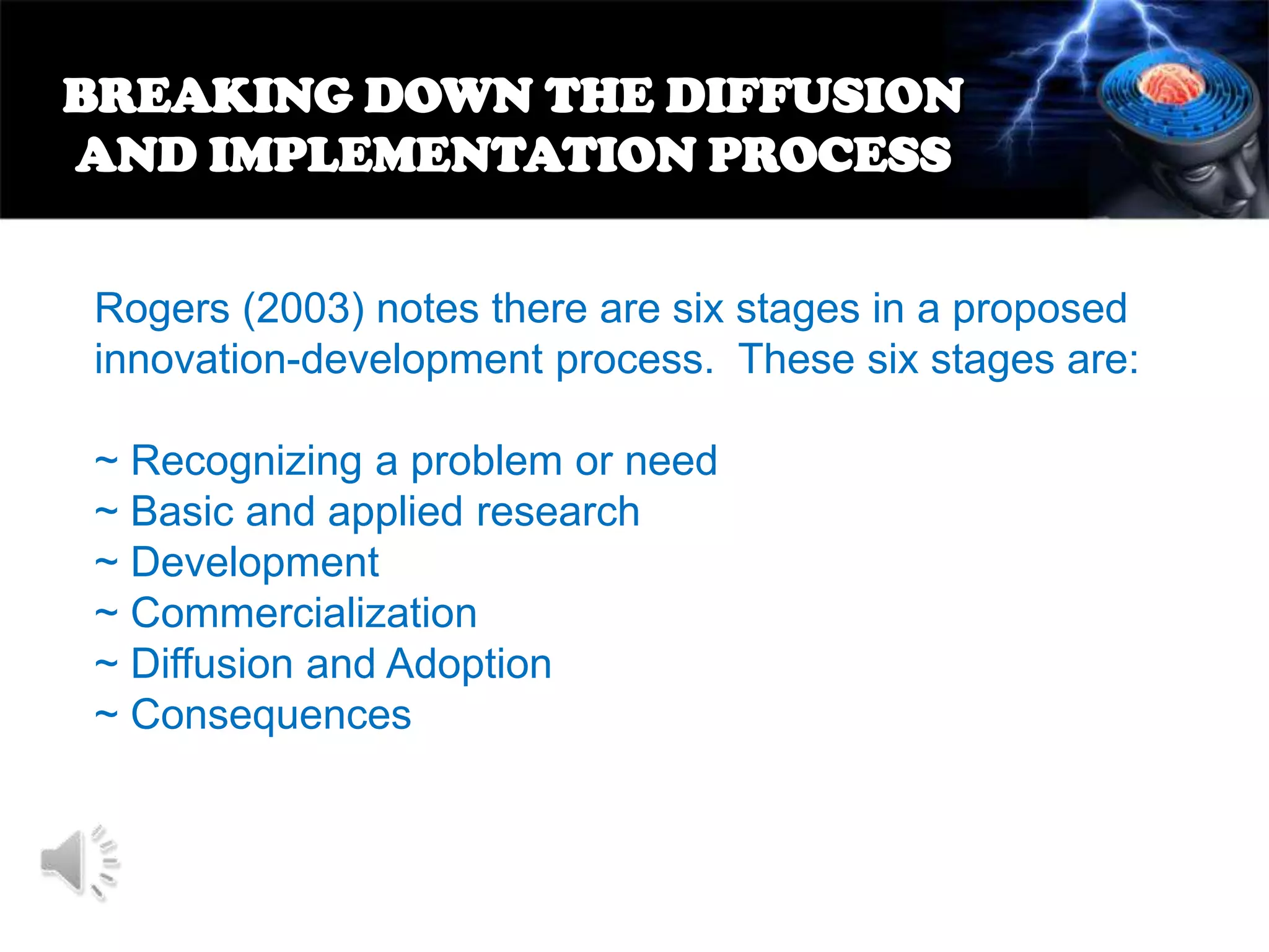 BREAKING DOWN THE DIFFUSION
AND IMPLEMENTATION PROCESS
Rogers (2003) notes there are six stages in a proposed
innovation-development process. These six stages are:
~ Recognizing a problem or need
~ Basic and applied research
~ Development
~ Commercialization
~ Diffusion and Adoption
~ Consequences

 