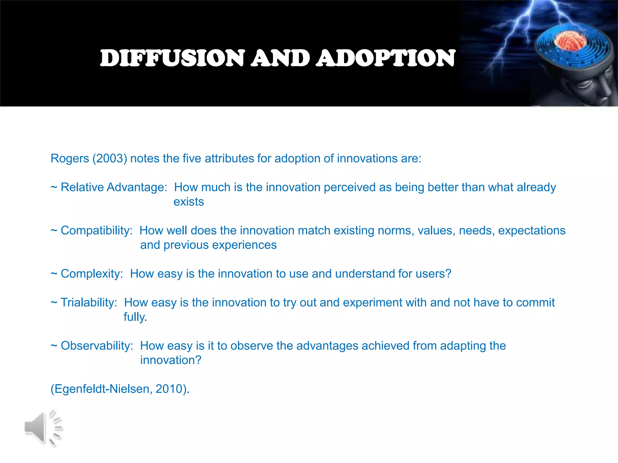 DIFFUSION AND ADOPTION

Rogers (2003) notes the five attributes for adoption of innovations are:
~ Relative Advantage: How much is the innovation perceived as being better than what already
exists
~ Compatibility: How well does the innovation match existing norms, values, needs, expectations
and previous experiences
~ Complexity: How easy is the innovation to use and understand for users?

~ Trialability: How easy is the innovation to try out and experiment with and not have to commit
fully.
~ Observability: How easy is it to observe the advantages achieved from adapting the
innovation?
(Egenfeldt-Nielsen, 2010).

 