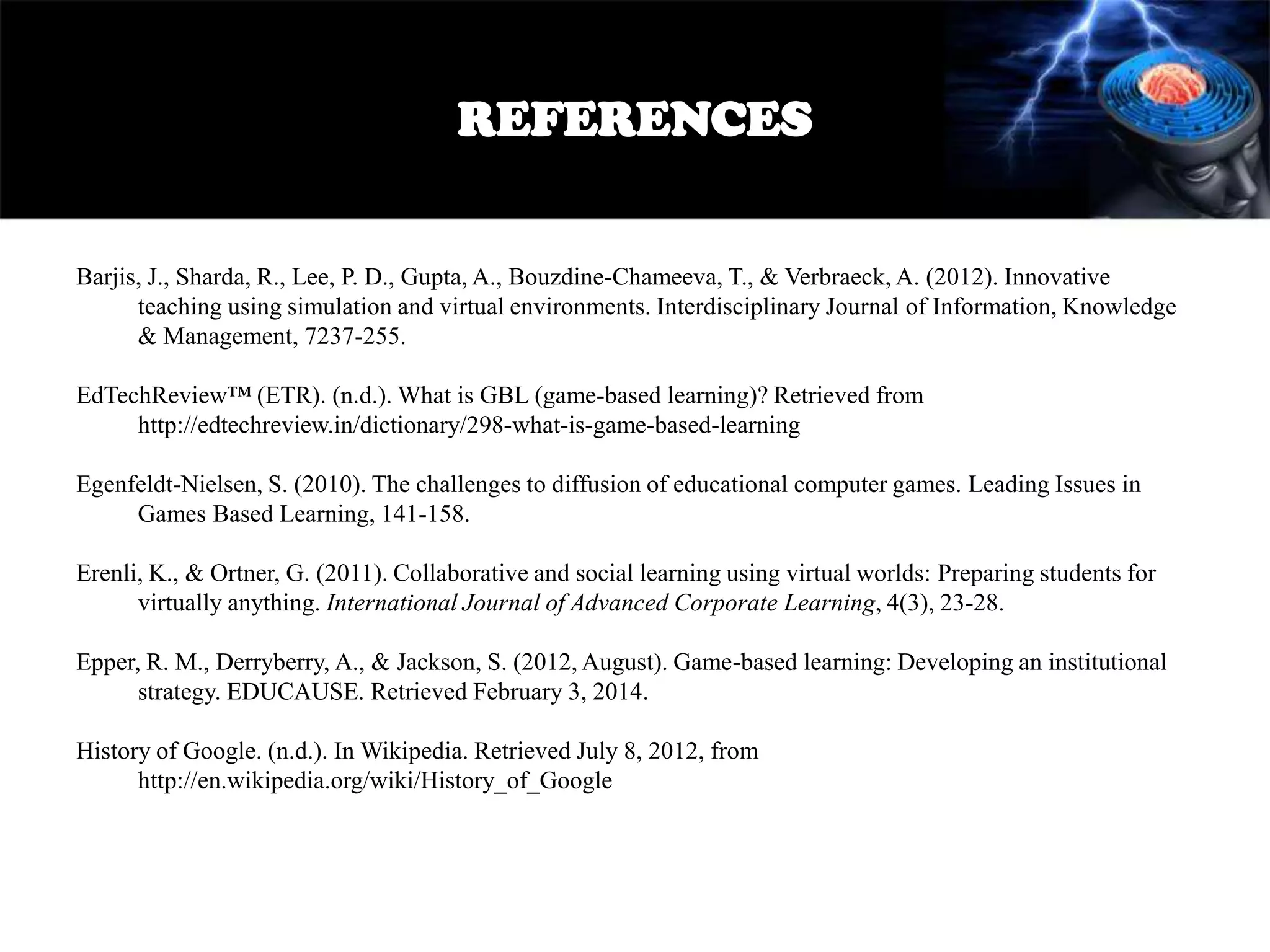 REFERENCES
Barjis, J., Sharda, R., Lee, P. D., Gupta, A., Bouzdine-Chameeva, T., & Verbraeck, A. (2012). Innovative
teaching using simulation and virtual environments. Interdisciplinary Journal of Information, Knowledge
& Management, 7237-255.
EdTechReview™ (ETR). (n.d.). What is GBL (game-based learning)? Retrieved from
http://edtechreview.in/dictionary/298-what-is-game-based-learning
Egenfeldt-Nielsen, S. (2010). The challenges to diffusion of educational computer games. Leading Issues in
Games Based Learning, 141-158.
Erenli, K., & Ortner, G. (2011). Collaborative and social learning using virtual worlds: Preparing students for
virtually anything. International Journal of Advanced Corporate Learning, 4(3), 23-28.
Epper, R. M., Derryberry, A., & Jackson, S. (2012, August). Game-based learning: Developing an institutional
strategy. EDUCAUSE. Retrieved February 3, 2014.
History of Google. (n.d.). In Wikipedia. Retrieved July 8, 2012, from
http://en.wikipedia.org/wiki/History_of_Google

 