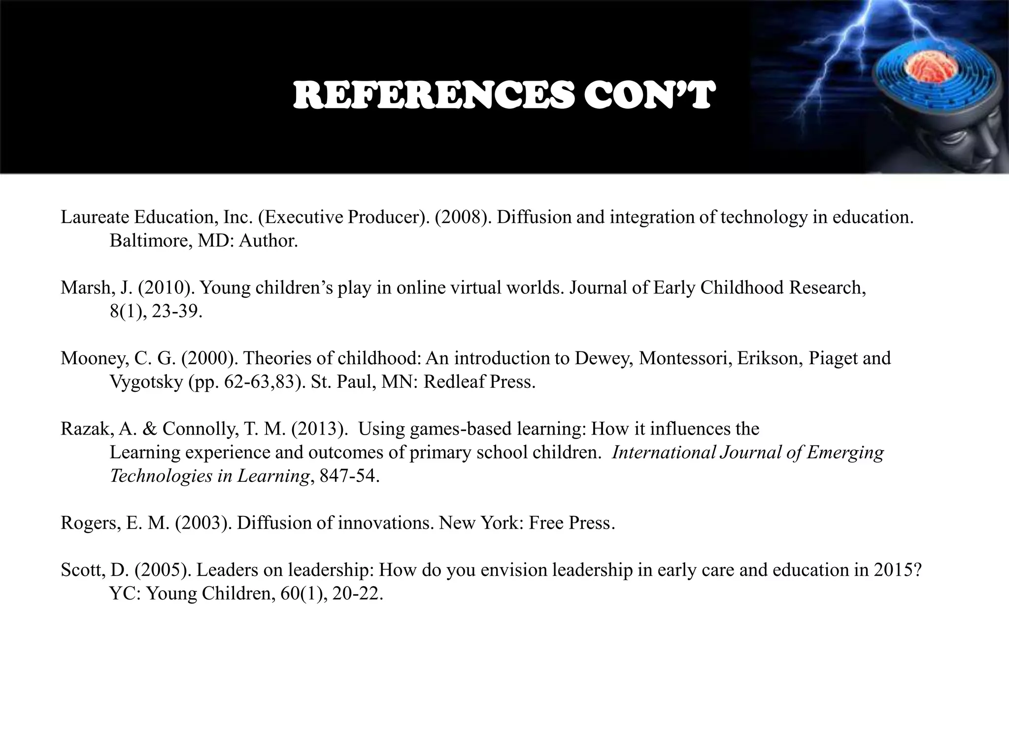 REFERENCES CON’T
Laureate Education, Inc. (Executive Producer). (2008). Diffusion and integration of technology in education.
Baltimore, MD: Author.
Marsh, J. (2010). Young children’s play in online virtual worlds. Journal of Early Childhood Research,
8(1), 23-39.
Mooney, C. G. (2000). Theories of childhood: An introduction to Dewey, Montessori, Erikson, Piaget and
Vygotsky (pp. 62-63,83). St. Paul, MN: Redleaf Press.
Razak, A. & Connolly, T. M. (2013). Using games-based learning: How it influences the
Learning experience and outcomes of primary school children. International Journal of Emerging
Technologies in Learning, 847-54.
Rogers, E. M. (2003). Diffusion of innovations. New York: Free Press.
Scott, D. (2005). Leaders on leadership: How do you envision leadership in early care and education in 2015?
YC: Young Children, 60(1), 20-22.

 