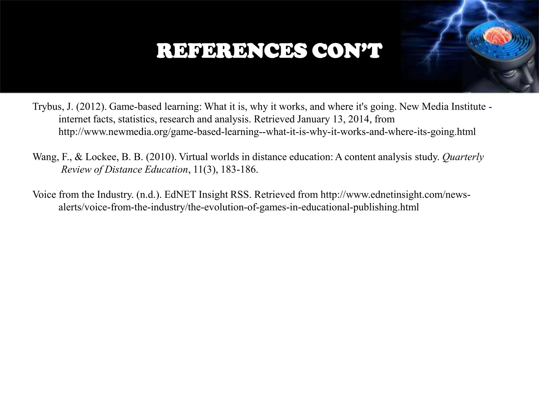 REFERENCES CON’T
Trybus, J. (2012). Game-based learning: What it is, why it works, and where it's going. New Media Institute internet facts, statistics, research and analysis. Retrieved January 13, 2014, from
http://www.newmedia.org/game-based-learning--what-it-is-why-it-works-and-where-its-going.html

Wang, F., & Lockee, B. B. (2010). Virtual worlds in distance education: A content analysis study. Quarterly
Review of Distance Education, 11(3), 183-186.
Voice from the Industry. (n.d.). EdNET Insight RSS. Retrieved from http://www.ednetinsight.com/newsalerts/voice-from-the-industry/the-evolution-of-games-in-educational-publishing.html

 