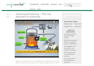 COURSEWARE ASSESSMENT FEEDBACK BLOG Search
SIGN UP LOGIN
Sep 22,
2015
Game-based learning – The new
approach to eLearning
Playing comes naturally to humans especially during childhood and young age.
Education scientists have found out that teaching through games can be an
Type your search and hit enter...
ARCHIVES BY MONTH
December 2015 October 2015
September 2015 August 2015
LATEST ON
MAGICMARKS
Civil Engineering Study
Materials for Digital
Learning
What Makes eLearning so
Effective in Supporting
Learner’s Development?
Why MagicMarks is the
best option for your
engineering education?
Game-based learning –
The new approach to
eLearning
How to brace up for an
enriching eLearning
experience?
Web page converted to PDF with the PDFmyURL PDF creation API!
 