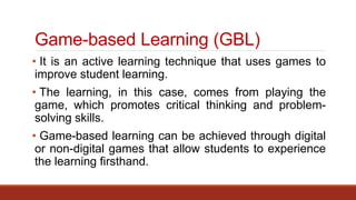 Game-based Learning (GBL)
• It is an active learning technique that uses games to
improve student learning.
• The learning, in this case, comes from playing the
game, which promotes critical thinking and problem-
solving skills.
• Game-based learning can be achieved through digital
or non-digital games that allow students to experience
the learning firsthand.
 