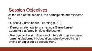 Session Objectives
At the end of the session, the participants are expected
to:
• Discuss Game-based Learning (GBL)
• Demonstrate how to use various Game-based
Learning platforms in class discussion.
• Recognize the significance of integrating game-based
learning platforms in class discussion by creating an
online or paper-mode assessment.
 