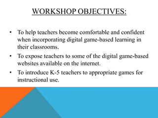 WORKSHOP OBJECTIVES:
• To help teachers become comfortable and confident
when incorporating digital game-based learning in
their classrooms.
• To expose teachers to some of the digital game-based
websites available on the internet.
• To introduce K-5 teachers to appropriate games for
instructional use.

 