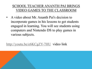 SCHOOL TEACHER ANANTH PAI BRINGS
VIDEO GAMES TO THE CLASSROOM
• A video about Mr. Ananth Pai's decision to
incorporate games in his lessons to get students
engaged in learning. You will see students using
computers and Nintendo DS to play games in
various subjects.
http://youtu.be/e6KCgZY-7HU video link

 