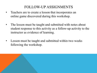 FOLLOW-UP ASSIGNMENTS
•

Teachers are to create a lesson that incorporates an
online game discovered during this workshop.

•

The lesson must be taught and submitted with notes about
student response to this activity as a follow-up activity to the
instructor as evidence of learning.

•

Lesson must be taught and submitted within two weeks
following the workshop.

 