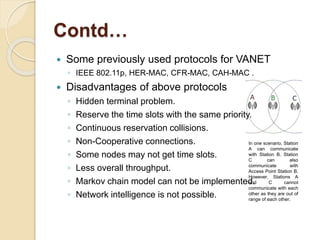 Contd…
 Some previously used protocols for VANET
◦ IEEE 802.11p, HER-MAC, CFR-MAC, CAH-MAC .
 Disadvantages of above pro...