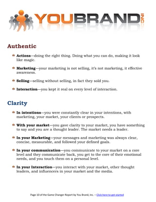 Authentic
   Actions—doing the right thing. Doing what you can do, making it look
   like magic.

   Marketing—your marketing is not selling, it’s not marketing, it effective
   awareness.

   Selling—selling without selling, in fact they sold you.

   Interaction—you kept it real on every level of interaction.



Clarity
   In intentions—you were constantly clear in your intentions, with
   marketing, your market, your clients or prospects.

   With your market—you gave clarity to your market, you have something
   to say and you are a thought leader. The market needs a leader.

   In your Marketing—your messages and marketing was always clear,
   concise, measurable, and followed your defined goals.

   In your communication—you communicate to your market on a core
   level and they communicate back, you get to the core of their emotional
   needs, and you touch them on a personal level.

   In your Interaction—you interact with your market, other thought
   leaders, and influencers in your market and the media.




           Page 10 of the Game Changer Report by You Brand, Inc. – Click here to get started
 