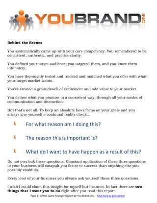 Behind the Scenes

You systematically came up with your core competency. You remembered to be
consistent, authentic, and practice clarity.

You defined your target audience, you targeted them, and you know them
intimately.

You have thoroughly tested and tracked and matched what you offer with what
your target market wants.

You’ve created a groundswell of excitement and add value to your market.

You deliver what you promise in a consistent way, through all your modes of
communication and interaction.

But that’s not all. To keep an absolute laser focus on your goals and you
always give yourself a continual reality check…

          For what reason am I doing this?

          The reason this is important is?

          What do I want to have happen as a result of this?
Do not overlook these questions. Constant application of these three questions
to your business will catapult you faster to success than anything else you
possibly could do.

Every level of your business you always ask yourself these three questions.

I wish I could claim this insight for myself but I cannot. In fact there are two
things that I want you to do right after you read this report.
             Page 11 of the Game Changer Report by You Brand, Inc. – Click here to get started
 