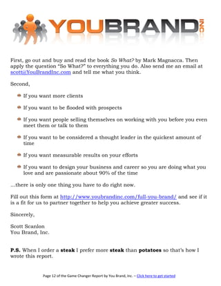 First, go out and buy and read the book So What? by Mark Magnacca. Then
apply the question “So What?” to everything you do. Also send me an email at
scott@YouBrandInc.com and tell me what you think.

Second,

     If you want more clients

     If you want to be flooded with prospects

     If you want people selling themselves on working with you before you even
     meet them or talk to them

     If you want to be considered a thought leader in the quickest amount of
     time

     If you want measurable results on your efforts

     If you want to design your business and career so you are doing what you
     love and are passionate about 90% of the time

…there is only one thing you have to do right now.

Fill out this form at http://www.youbrandinc.com/full-you-brand/ and see if it
is a fit for us to partner together to help you achieve greater success.

Sincerely,

Scott Scanlon
You Brand, Inc.


P.S. When I order a steak I prefer more steak than potatoes so that’s how I
wrote this report.


             Page 12 of the Game Changer Report by You Brand, Inc. – Click here to get started
 