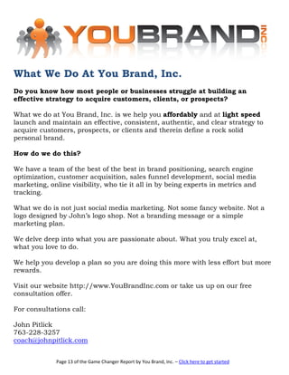 What We Do At You Brand, Inc.
Do you know how most people or businesses struggle at building an
effective strategy to acquire customers, clients, or prospects?

What we do at You Brand, Inc. is we help you affordably and at light speed
launch and maintain an effective, consistent, authentic, and clear strategy to
acquire customers, prospects, or clients and therein define a rock solid
personal brand.

How do we do this?

We have a team of the best of the best in brand positioning, search engine
optimization, customer acquisition, sales funnel development, social media
marketing, online visibility, who tie it all in by being experts in metrics and
tracking.

What we do is not just social media marketing. Not some fancy website. Not a
logo designed by John’s logo shop. Not a branding message or a simple
marketing plan.

We delve deep into what you are passionate about. What you truly excel at,
what you love to do.

We help you develop a plan so you are doing this more with less effort but more
rewards.

Visit our website http://www.YouBrandInc.com or take us up on our free
consultation offer.

For consultations call:

John Pitlick
763-228-3257
coach@johnpitlick.com


             Page 13 of the Game Changer Report by You Brand, Inc. – Click here to get started
 
