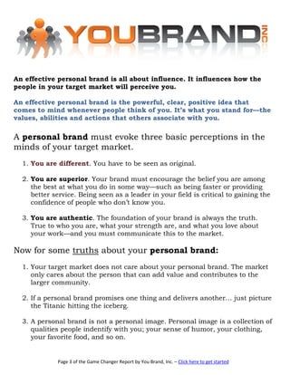 An effective personal brand is all about influence. It influences how the
people in your target market will perceive you.

An effective personal brand is the powerful, clear, positive idea that
comes to mind whenever people think of you. It’s what you stand for—the
values, abilities and actions that others associate with you.

A personal brand must evoke three basic perceptions in the
minds of your target market.
  1. You are different. You have to be seen as original.

  2. You are superior. Your brand must encourage the belief you are among
     the best at what you do in some way—such as being faster or providing
     better service. Being seen as a leader in your field is critical to gaining the
     confidence of people who don’t know you.

  3. You are authentic. The foundation of your brand is always the truth.
     True to who you are, what your strength are, and what you love about
     your work—and you must communicate this to the market.

Now for some truths about your personal brand:
  1. Your target market does not care about your personal brand. The market
     only cares about the person that can add value and contributes to the
     larger community.

  2. If a personal brand promises one thing and delivers another… just picture
     the Titanic hitting the iceberg.

  3. A personal brand is not a personal image. Personal image is a collection of
     qualities people indentify with you; your sense of humor, your clothing,
     your favorite food, and so on.


             Page 3 of the Game Changer Report by You Brand, Inc. – Click here to get started
 