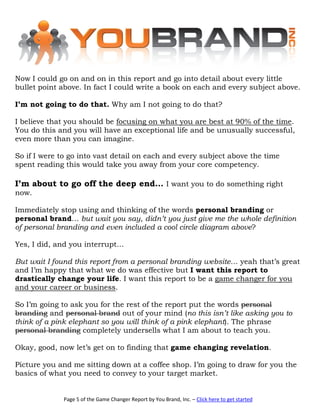 Now I could go on and on in this report and go into detail about every little
bullet point above. In fact I could write a book on each and every subject above.

I’m not going to do that. Why am I not going to do that?

I believe that you should be focusing on what you are best at 90% of the time.
You do this and you will have an exceptional life and be unusually successful,
even more than you can imagine.

So if I were to go into vast detail on each and every subject above the time
spent reading this would take you away from your core competency.

I’m about to go off the deep end… I want you to do something right
now.

Immediately stop using and thinking of the words personal branding or
personal brand… but wait you say, didn’t you just give me the whole definition
of personal branding and even included a cool circle diagram above?

Yes, I did, and you interrupt…

But wait I found this report from a personal branding website… yeah that’s great
and I’m happy that what we do was effective but I want this report to
drastically change your life. I want this report to be a game changer for you
and your career or business.

So I’m going to ask you for the rest of the report put the words personal
branding and personal brand out of your mind (no this isn’t like asking you to
think of a pink elephant so you will think of a pink elephant). The phrase
personal branding completely undersells what I am about to teach you.

Okay, good, now let’s get on to finding that game changing revelation.

Picture you and me sitting down at a coffee shop. I’m going to draw for you the
basics of what you need to convey to your target market.


             Page 5 of the Game Changer Report by You Brand, Inc. – Click here to get started
 
