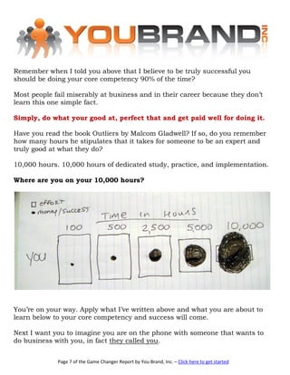 Remember when I told you above that I believe to be truly successful you
should be doing your core competency 90% of the time?

Most people fail miserably at business and in their career because they don’t
learn this one simple fact.

Simply, do what your good at, perfect that and get paid well for doing it.

Have you read the book Outliers by Malcom Gladwell? If so, do you remember
how many hours he stipulates that it takes for someone to be an expert and
truly good at what they do?

10,000 hours. 10,000 hours of dedicated study, practice, and implementation.

Where are you on your 10,000 hours?




You’re on your way. Apply what I’ve written above and what you are about to
learn below to your core competency and success will come.

Next I want you to imagine you are on the phone with someone that wants to
do business with you, in fact they called you.


             Page 7 of the Game Changer Report by You Brand, Inc. – Click here to get started
 