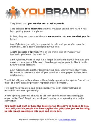 They heard that you are the best at what you do.

     They feel like they know you and you wouldn’t believe how hard it has
     been getting you on the phone.

     In fact, they are convinced there is no one else that can do what you do
     better.

     Line 2 flashes, you ask your prospect to hold and guess who is on the
     other line… it’s a fellow colleague in your field.

     A new business opportunity is in the works and she wants your
     feedback, you’re on “the short list”…

     Line 3 flashes, caller id says it’s a major publication in your field and you
     answer… sure you will be more than happy to give your feedback on the
     future of your industry.

     Line 4 flashes, it’s another leader in your field, your private R&D Team.
     He wants to bounce an idea off you based on a new project he has been
     working on…

You finish all your calls and marvel how lately opportunities appear “out of the
blue” or a new client or prospect “appears out of nowhere”.

How last week you got a call from someone you don't know well with an
incredible business opportunity.

A new opening came up and you're the first one called for an amazing job
opportunity. Don’t forget next week you're going to be speaking at a major
convention

You might not want or have the desire for all the above to happen to you.
I can tell you this people who have applied the principles you are learning
in this report experience this each and every day.


             Page 8 of the Game Changer Report by You Brand, Inc. – Click here to get started
 