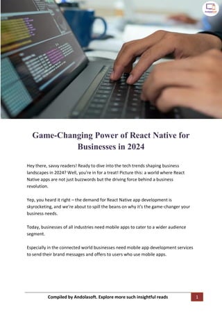 Compiled by Andolasoft. Explore more such insightful reads 1
Game-Changing Power of React Native for
Businesses in 2024
Hey there, savvy readers! Ready to dive into the tech trends shaping business
landscapes in 2024? Well, you're in for a treat! Picture this: a world where React
Native apps are not just buzzwords but the driving force behind a business
revolution.
Yep, you heard it right – the demand for React Native app development is
skyrocketing, and we're about to spill the beans on why it's the game-changer your
business needs.
Today, businesses of all industries need mobile apps to cater to a wider audience
segment.
Especially in the connected world businesses need mobile app development services
to send their brand messages and offers to users who use mobile apps.
 