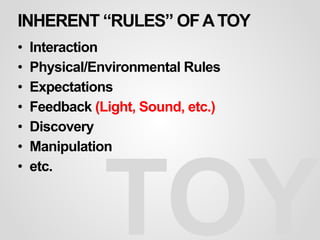 INHERENT “RULES” OFATOY
• Interaction
• Physical/Environmental Rules
• Expectations
• Feedback (Light, Sound, etc.)
• Discovery
• Manipulation
• etc.
TOY
 
