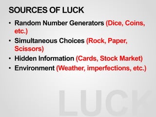 SOURCES OF LUCK
• Random Number Generators (Dice, Coins,
etc.)
• Simultaneous Choices (Rock, Paper,
Scissors)
• Hidden Information (Cards, Stock Market)
• Environment (Weather, imperfections, etc.)
LUCK
 