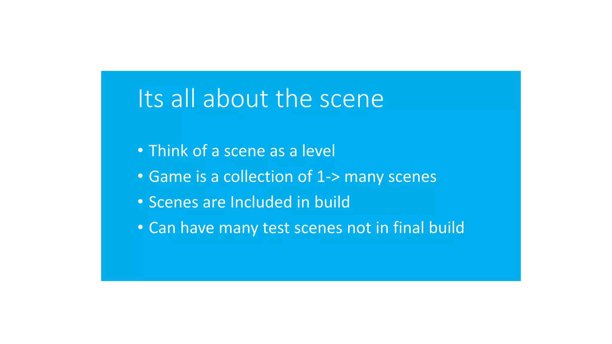 Its all about the scene
• Think of a scene as a level
• Game is a collection of 1-> many scenes
• Scenes are Included in build
• Can have many test scenes not in final build
 