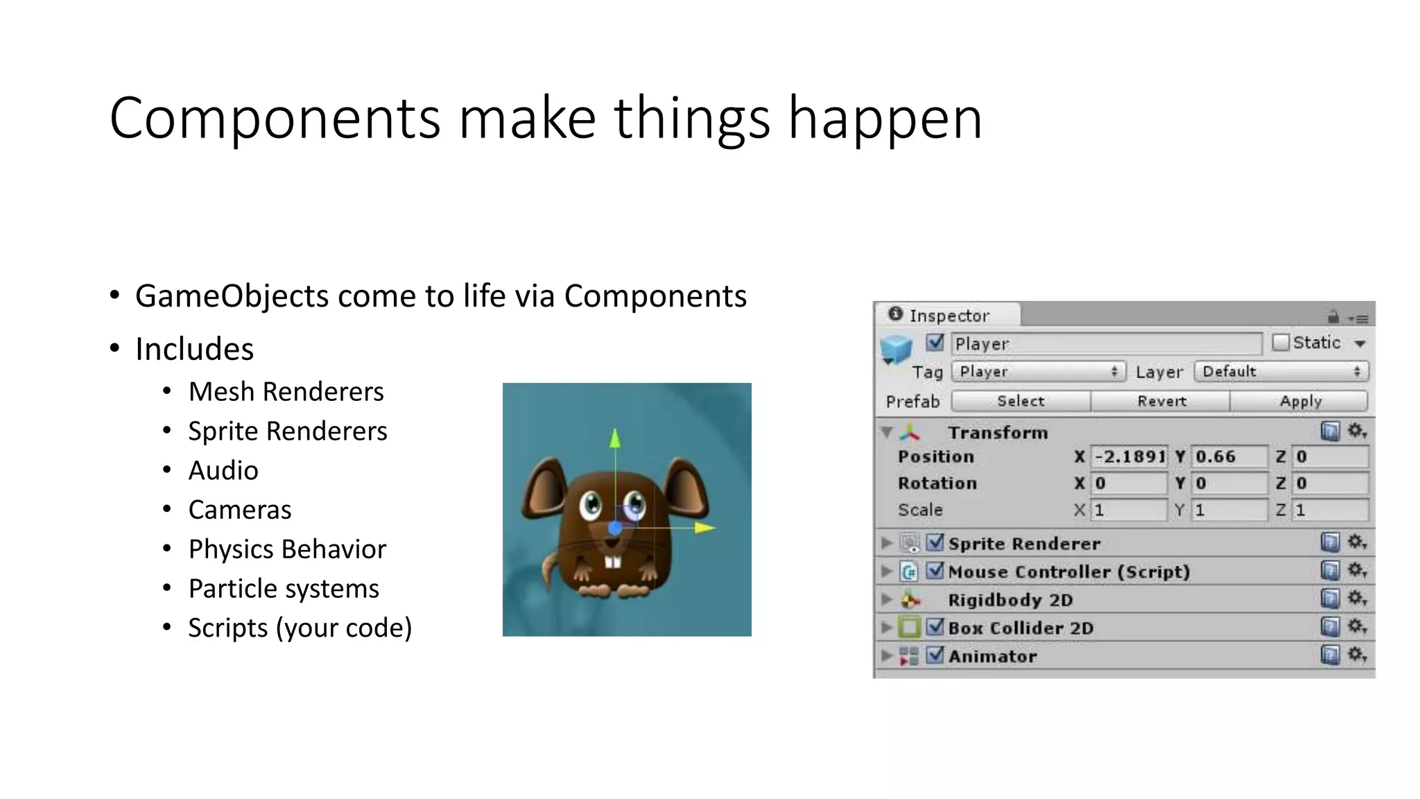 Components make things happen
• GameObjects come to life via Components
• Includes
• Mesh Renderers
• Sprite Renderers
• Audio
• Cameras
• Physics Behavior
• Particle systems
• Scripts (your code)
 