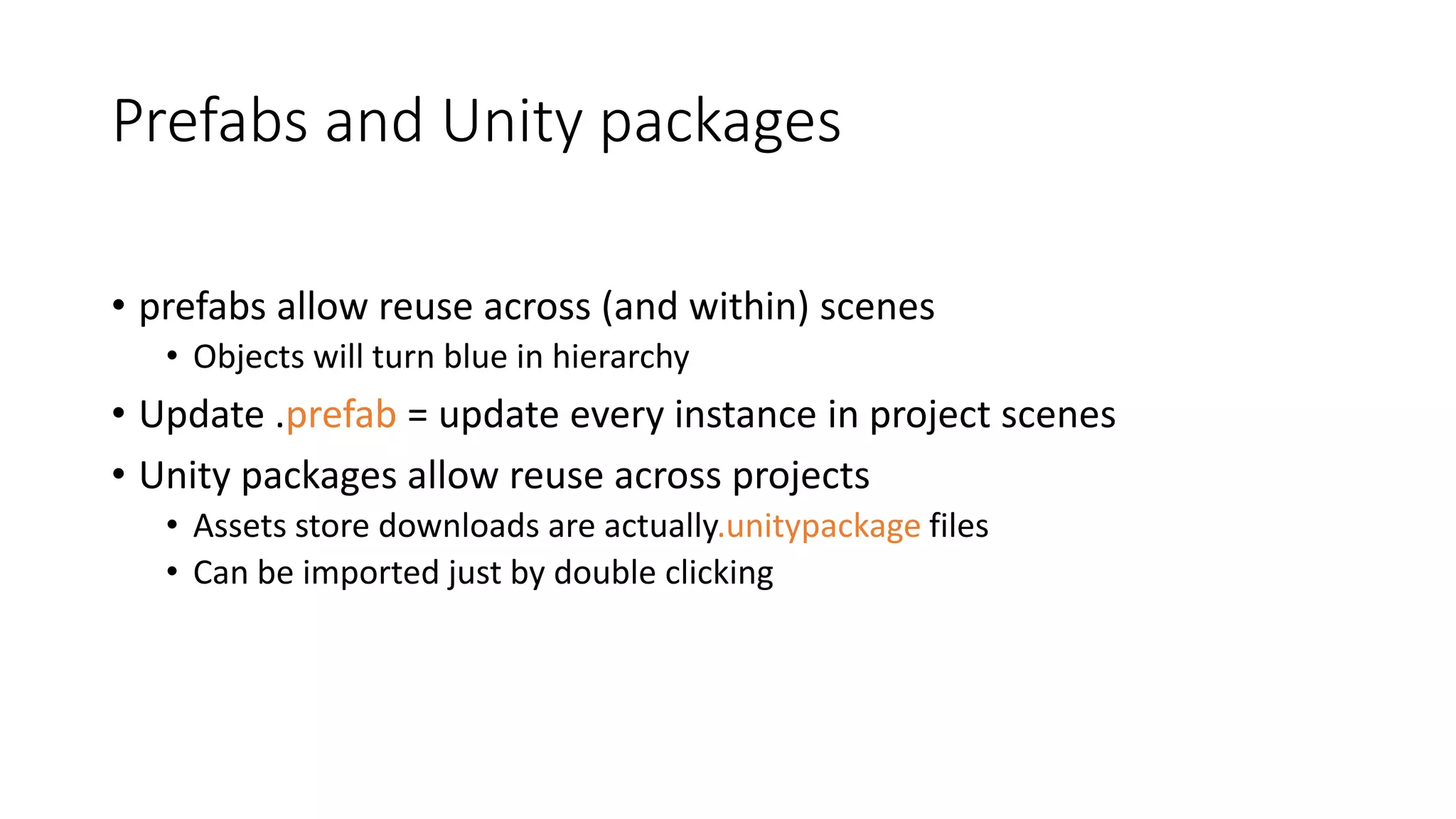 Prefabs and Unity packages
• prefabs allow reuse across (and within) scenes
• Objects will turn blue in hierarchy
• Update .prefab = update every instance in project scenes
• Unity packages allow reuse across projects
• Assets store downloads are actually.unitypackage files
• Can be imported just by double clicking
 