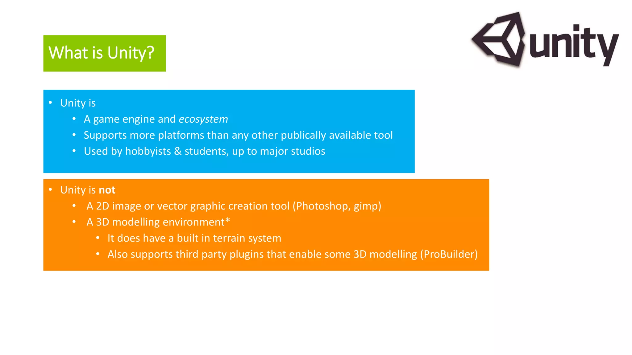 What is Unity?
• Unity is
• A game engine and ecosystem
• Supports more platforms than any other publically available tool
• Used by hobbyists & students, up to major studios
• Unity is not
• A 2D image or vector graphic creation tool (Photoshop, gimp)
• A 3D modelling environment*
• It does have a built in terrain system
• Also supports third party plugins that enable some 3D modelling (ProBuilder)
 