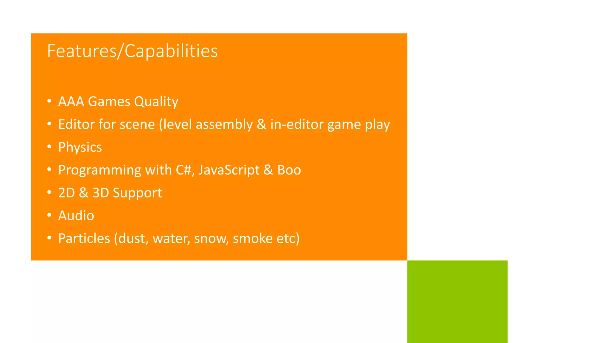 Features/Capabilities
• AAA Games Quality
• Editor for scene (level assembly & in-editor game play
• Physics
• Programming with C#, JavaScript & Boo
• 2D & 3D Support
• Audio
• Particles (dust, water, snow, smoke etc)
 