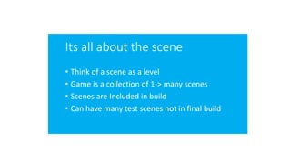Its all about the scene
• Think of a scene as a level
• Game is a collection of 1-> many scenes
• Scenes are Included in build
• Can have many test scenes not in final build
 