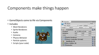 Components make things happen
• GameObjects come to life via Components
• Includes
• Mesh Renderers
• Sprite Renderers
• Audio
• Cameras
• Physics Behavior
• Particle systems
• Scripts (your code)
 