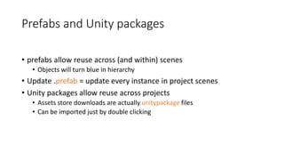 Prefabs and Unity packages
• prefabs allow reuse across (and within) scenes
• Objects will turn blue in hierarchy
• Update .prefab = update every instance in project scenes
• Unity packages allow reuse across projects
• Assets store downloads are actually.unitypackage files
• Can be imported just by double clicking
 