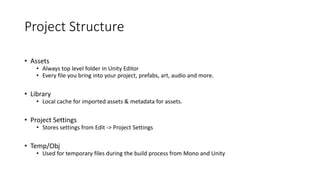 Project Structure
• Assets
• Always top level folder in Unity Editor
• Every file you bring into your project, prefabs, art, audio and more.
• Library
• Local cache for imported assets & metadata for assets.
• Project Settings
• Stores settings from Edit -> Project Settings
• Temp/Obj
• Used for temporary files during the build process from Mono and Unity
 
