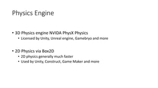 Physics Engine
• 3D Physics engine NVIDA PhysX Physics
• Licensed by Unity, Unreal engine, Gamebryo and more
• 2D Physics via Box2D
• 2D physics generally much faster
• Used by Unity, Construct, Game Maker and more
 
