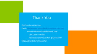 Thank You
Feel free to contact me:
Email: Muhammad.maazirfan@studentpartner.com
muhammadmaazirfan@outlook.com
Cell: 0311-5546610
Facebook.com/muazirfan @apnakamkr
https://branded.me/maazirfan
 