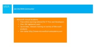 Join the MVA Community!
• Microsoft Virtual Academy
• Free online learning tailored for IT Pros and Developers
• Over 2M registered users
• Up-to-date, relevant training on variety of Microsoft
products
• Join today http://www.microsoftvirtualacademy.com
 