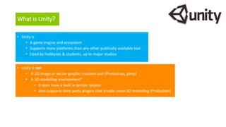 What is Unity?
• Unity is
• A game engine and ecosystem
• Supports more platforms than any other publically available tool
• Used by hobbyists & students, up to major studios
• Unity is not
• A 2D image or vector graphic creation tool (Photoshop, gimp)
• A 3D modelling environment*
• It does have a built in terrain system
• Also supports third party plugins that enable some 3D modelling (ProBuilder)
 