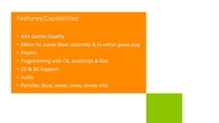 Features/Capabilities
• AAA Games Quality
• Editor for scene (level assembly & in-editor game play
• Physics
• Programming with C#, JavaScript & Boo
• 2D & 3D Support
• Audio
• Particles (dust, water, snow, smoke etc)
 