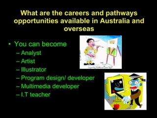 What are the careers and pathways opportunities available in Australia and overseas You can become  Analyst Artist Illustrator Program design/ developer Multimedia developer I.T teacher 