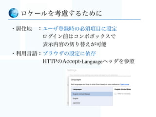 ・内容を読んでもらえる（あたりまえ）
・適切なサービスが届けられる
  - 日本だけにプロモーションしたい
- オーストラリアでは試験的にサービスを先行開始したい
・問い合わせ時のエスカレーションが地域ごとに変えられる
・ユーザ分析時に有用
ロケールを考慮しておけば
円滑にサービスを運用する上では	

避けて通れない必須の考慮点
（最初に考えておかないとほんと大変）
 