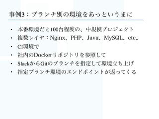 事例2：本番環境に使ってみた結果、快適
• 数百人が利用するWebアプリ（ゲームではない）
• EC2 t2.mediumを1台、CoreOSのAMIから起動
• 構成は事例1に近い
• 社内のDockerリポジトリを参照
• 無停止のブルーグリーンデプロイもSlackから
 