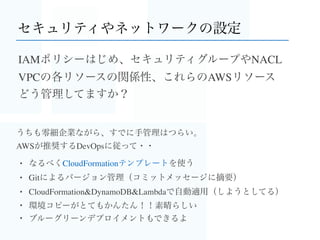 ところでAWSのDocker事情
EC2: CoreOSのAMIもあるよ
ECS: コンテナ管理サービス。クラスタ管理が容易に
Elastic Beanstalk: DockerイメージでもDockerﬁleでも
OpsWorks: Chefレシピを書けば何でも
+
・VPCやRDS、セキュリティなど既存のAWSリソースが使える！
・Elastic BeanstalkやAutoScalingなら、DevOpsのための機能
（ローリングアップデート）がより高速に使える..はず！
 バージョニングやOpsWorksのcloneはブルーグリーンデプロイメントには有用ですが
 Dockerのよさが半減するかも
 