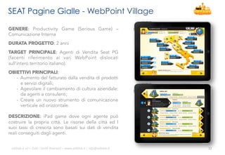 SEAT Pagine Gialle - WebPoint Village
GENERE: Productivity Game (Serious Game) –
Comunicazione Interna
DURATA PROGETTO: 2 anni
TARGET PRINCIPALE: Agenti di Vendita Seat PG
(facenti riferimento ai vari WebPoint dislocati
sull’intero territorio italiano).
OBIETTIVI PRINCIPALI:
-  Aumento del fatturato dalla vendita di prodotti
e servizi digitali;
-  Agevolare il cambiamento di cultura aziendale:
da agenti a consulenti;
-  Creare un nuovo strumento di comunicazione
verticale ed orizzontale.
DESCRIZIONE: iPad game dove ogni agente può
costruire la propria città. Le risorse della città ed I
suoi tassi di crescita sono basati sui dati di vendita
reali conseguiti dagli agenti.
ali$leb.it	
  srl	
  –	
  Tu/	
  i	
  Diri/	
  Riserva3	
  –	
  www.ali$leb.it	
  |	
  info@ali$leb.it	
  

12	
  

 