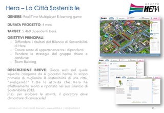Hera – La Città Sostenibile
GENERE: Real-Time Multiplayer E-learning game
DURATA PROGETTO: 4 mesi
TARGET: 5.460 dipendenti Hera.
OBIETTIVI PRINCIPALI:
-  Diffondere i risultati del Bilancio di Sostenibilità
di Hera
-  Creare senso di appartenenza tra i dipendenti
-  Rendere le strategie del gruppo chiare e
condivise
-  Team Building
DESCRIZIONE BREVE: Gioco web nel quale
squadre composte da 4 giocatori hanno lo scopo
primario di migliorare la sostenibilità di una città,
“svolgendo” tutte le attività che Hera ha
effettivamente svolto e riportato nel suo Bilancio di
Sostenibilità 2012.
[n.b. per svolgere le attività, il giocatore deve
dimostrare di conoscerle]
ali$leb.it	
  srl	
  –	
  Tu/	
  i	
  Diri/	
  Riserva3	
  –	
  www.ali$leb.it	
  |	
  info@ali$leb.it	
  

15	
  

 