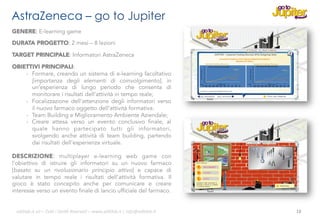 AstraZeneca – go to Jupiter
GENERE: E-learning game
DURATA PROGETTO: 2 mesi – 8 lezioni
TARGET PRINCIPALE: Informatori AstraZeneca
OBIETTIVI PRINCIPALI:
-  Formare, creando un sistema di e-learning facoltativo
[importanza degli elementi di coinvolgimento], in
un’esperienza di lungo periodo che consenta di
monitorare i risultati dell’attività in tempo reale;
-  Focalizzazione dell’attenzione degli informatori verso
il nuovo farmaco oggetto dell’attività formativa.
-  Team Building e Miglioramento Ambiente Aziendale;
-  Creare attesa verso un evento conclusivo finale, al
quale hanno partecipato tutti gli informatori,
svolgendo anche attività di team building, partendo
dai risultati dell’esperienza virtuale.
DESCRIZIONE: multiplayer e-learning web game con
l’obiettivo di istruire gli informatori su un nuovo farmaco
[basato su un rivoluzionario principio attivo] e capace di
valutare in tempo reale i risultati dell’attività formativa. Il
gioco è stato concepito anche per comunicare e creare
interesse verso un evento finale di lancio ufficiale del farmaco.
ali$leb.it	
  srl	
  –	
  Tu/	
  i	
  Diri/	
  Riserva3	
  –	
  www.ali$leb.it	
  |	
  info@ali$leb.it	
  

18	
  

 