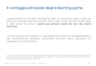 Il vantaggio principale degli e-learning game.
L’apprendimento Interattivo ed Esperienziale ha dimostrato essere molto più
efficace dell’apprendimento passivo, tipico delle lezioni frontali tramite slides
o dello studio di manuali, specie per persone uscite da anni dai sistemi
educativi*.

L’e-learning permette proprio un apprendimento Interattivo ed Esperienziale e
tali caratteristiche vengono aumentate quando viene sviluppato un
videogioco con tali obiettivi.

* vd. J. Kenworthy, A. Wong, D.C.E. Asia, Developing Managerial Effectiveness: Assessing and Comparing the Impact
of Development Programmes Using a Management Simulation or a Management Game, Developments in Business
Simulations and Experiential Learning, 2005, 32.
ali$leb.it	
  srl	
  –	
  Tu/	
  i	
  Diri/	
  Riserva3	
  –	
  www.ali$leb.it	
  |	
  info@ali$leb.it	
  

20	
  

 