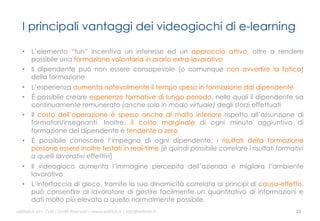 I principali vantaggi dei videogiochi di e-learning
•  L’elemento “fun” incentiva un interesse ed un approccio attivo, oltre a rendere
possibile una formazione volontaria in orario extra-lavorativo
•  Il dipendente può non essere consapevole (o comunque non avvertire la fatica)
della formazione
•  L’esperienza aumenta notevolmente il tempo speso in formazione dal dipendente
•  È possibile creare esperienze formative di lungo periodo, nelle quali il dipendente sia
continuamente remunerato (anche solo in modo virtuale) degli sforzi effettuati
•  Il costo dell’operazione è spesso anche di molto inferiore rispetto all’assunzione di
formatori/insegnanti. Inoltre, il costo marginale di ogni minuto aggiuntivo di
formazione del dipendente è tendente a zero
•  È possibile conoscere l’impegno di ogni dipendente; i risultati della formazione
possono essere inoltre testati in real-time [è quindi possibile correlare i risultati formativi
a quelli lavorativi effettivi]
•  Il videogioco aumenta l’immagine percepita dell’azienda e migliora l’ambiente
lavorativo
•  L’interfaccia di gioco, tramite la sua dinamicità correlata ai principi di causa-effetto,
può consentire al lavoratore di gestire facilmente un quantitativo di informazioni e
dati molto più elevato a quello normalmente possibile.
ali$leb.it	
  srl	
  –	
  Tu/	
  i	
  Diri/	
  Riserva3	
  –	
  www.ali$leb.it	
  |	
  info@ali$leb.it	
  

21	
  

 