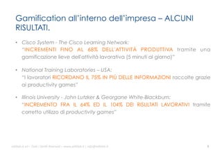 Gamification all’interno dell’impresa – ALCUNI
RISULTATI.
•  Cisco System - The Cisco Learning Network:
“INCREMENTI FINO AL 68% DELL'ATTIVITÀ PRODUTTIVA tramite una
gamificazione lieve dell'attività lavorativa (5 minuti al giorno)”
•  National Training Laboratories – USA:
“I lavoratori RICORDANO IL 75% IN PIÙ DELLE INFORMAZIONI raccolte grazie
ai productivity games”
•  Illinois University - John Lutzker & Georgane White-Blackburn:
“INCREMENTO FRA IL 64% ED IL 104% DEI RISULTATI LAVORATIVI tramite
corretto utilizzo di productivity games”

ali$leb.it	
  srl	
  –	
  Tu/	
  i	
  Diri/	
  Riserva3	
  –	
  www.ali$leb.it	
  |	
  info@ali$leb.it	
  

5	
  

 