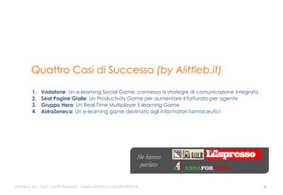 Quattro Casi di Successo (by Alittleb.it)
1. 
2. 
3. 
4. 

Vodafone: Un e-learning Social Game, connesso a strategie di comunicazione integrata
Seat Pagine Gialle: Un Productivity Game per aumentare il fatturato per agente
Gruppo Hera: Un Real-Time Multiplayer E-learning Game
AstraZeneca: Un e-learning game destinato agli informatori farmaceutici

Ne hanno
parlato
ali$leb.it	
  srl	
  –	
  Tu/	
  i	
  Diri/	
  Riserva3	
  –	
  www.ali$leb.it	
  |	
  info@ali$leb.it	
  

6	
  

 